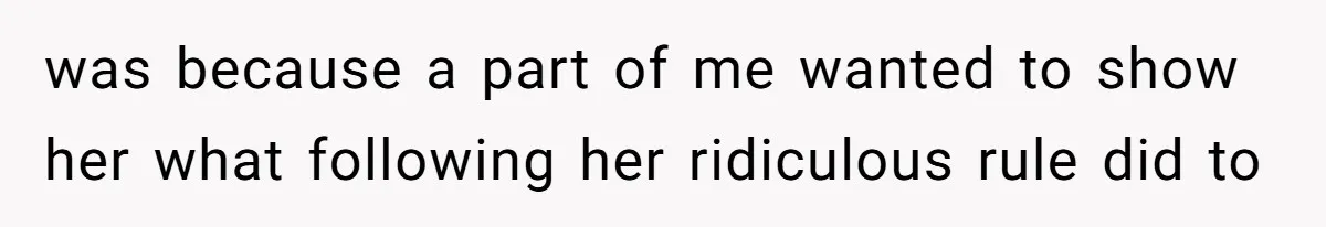 was because a part of me wanted to show her what following her ridiculous rule did to