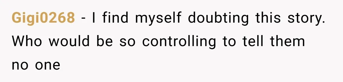 Gigi0268 − I find myself doubting this story. Who would be so controlling to tell them no one