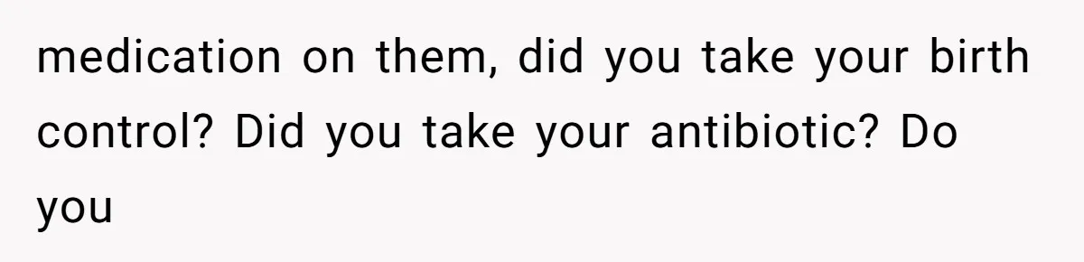 medication on them, did you take your birth control? Did you take your antibiotic? Do you
