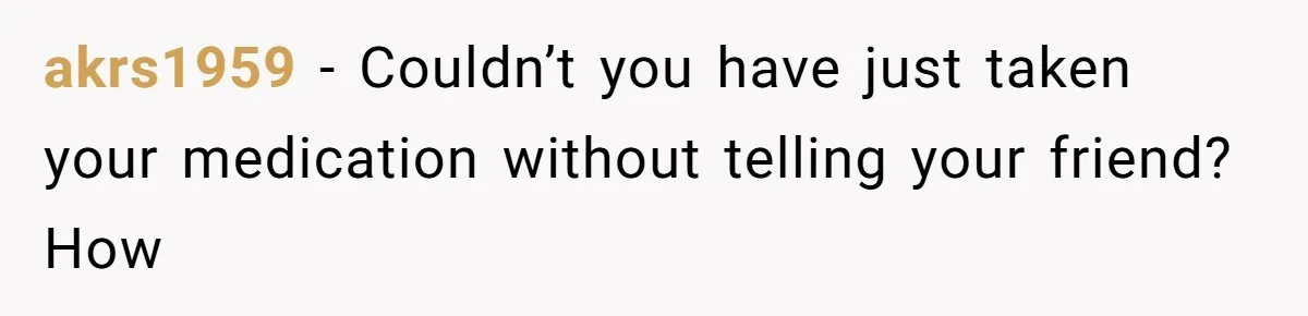 akrs1959 − Couldn’t you have just taken your medication without telling your friend? How