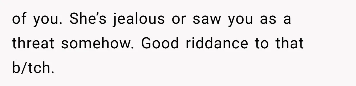 of you. She’s jealous or saw you as a threat somehow. Good riddance to that b/tch.