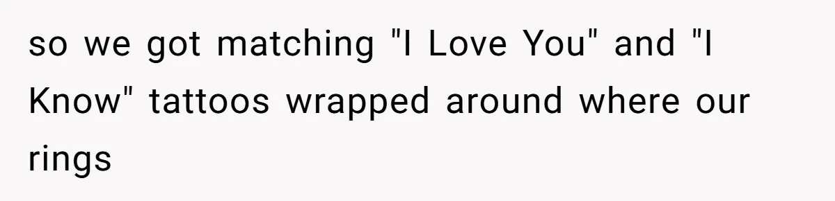 so we got matching "I Love You" and "I Know" tattoos wrapped around where our rings