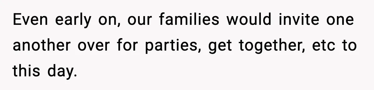 Even early on, our families would invite one another over for parties, get together, etc to this day.