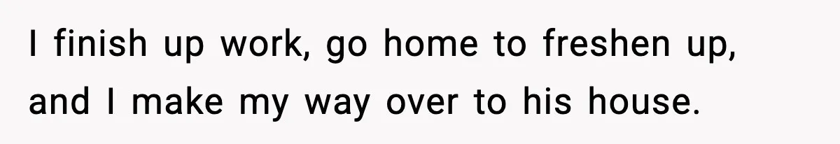 I finish up work, go home to freshen up, and I make my way over to his house.