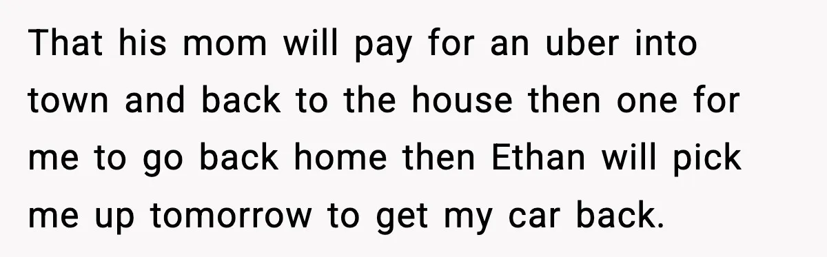 That his mom will pay for an uber into town and back to the house then one for me to go back home then Ethan will pick me up tomorrow...