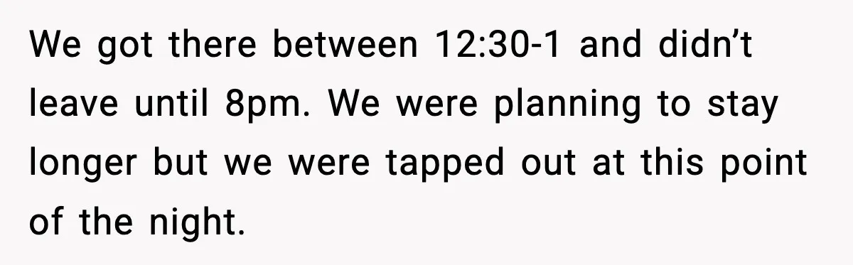 We got there between 12:30-1 and didn’t leave until 8pm. We were planning to stay longer but we were tapped out at this point of the night.