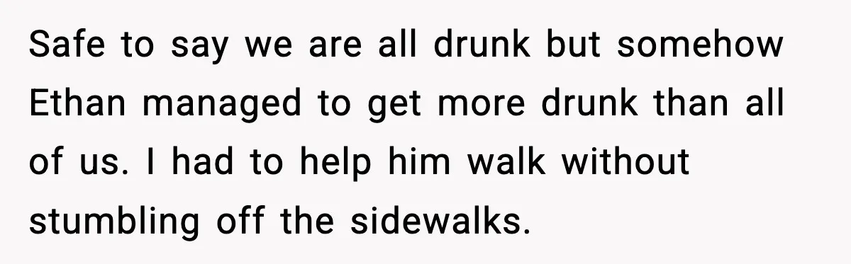 Safe to say we are all drunk but somehow Ethan managed to get more drunk than all of us. I had to help him walk without stumbling off the sidewalks.