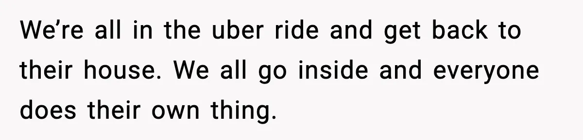 We’re all in the uber ride and get back to their house. We all go inside and everyone does their own thing.