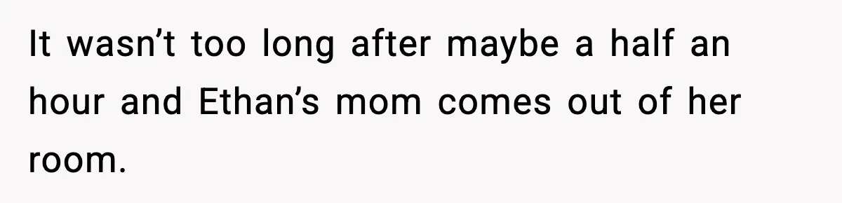 It wasn’t too long after maybe a half an hour and Ethan’s mom comes out of her room.