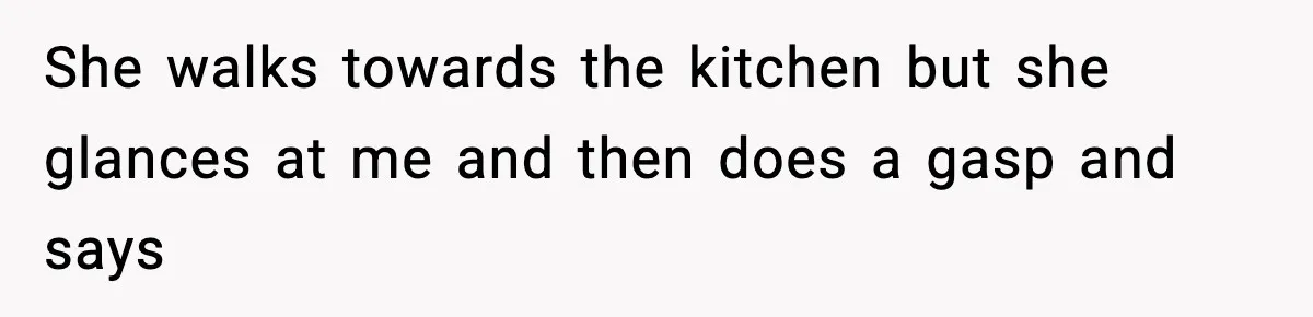 She walks towards the kitchen but she glances at me and then does a gasp and says