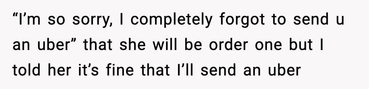 “I’m so sorry, I completely forgot to send u an uber” that she will be order one but I told her it’s fine that I’ll send an uber