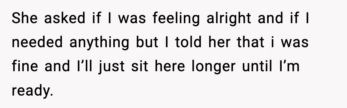 She asked if I was feeling alright and if I needed anything but I told her that i was fine and I’ll just sit here longer until I’m ready.