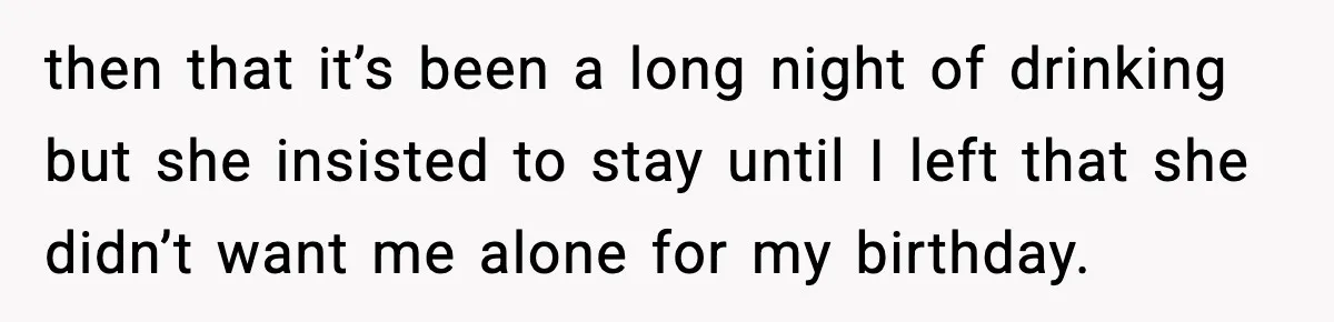 then that it’s been a long night of drinking but she insisted to stay until I left that she didn’t want me alone for my birthday.