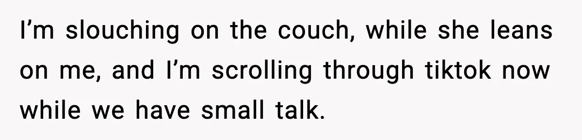 I’m slouching on the couch, while she leans on me, and I’m scrolling through tiktok now while we have small talk.
