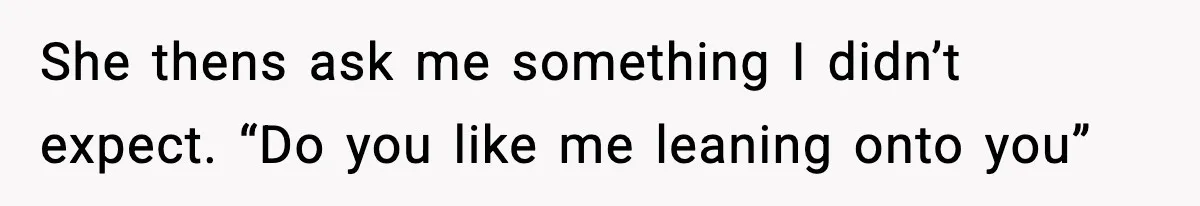 She thens ask me something I didn’t expect. “Do you like me leaning onto you”