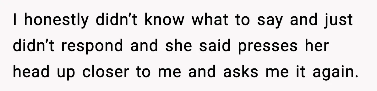 I honestly didn’t know what to say and just didn’t respond and she said presses her head up closer to me and asks me it again.