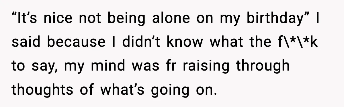 “It’s nice not being alone on my birthday” I said because I didn’t know what the f\*\*k to say, my mind was fr raising through thoughts of what’s going on.