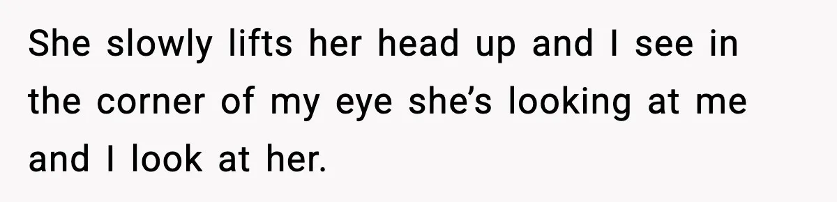 She slowly lifts her head up and I see in the corner of my eye she’s looking at me and I look at her.