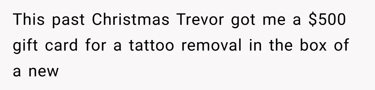 This past Christmas Trevor got me a $500 gift card for a tattoo removal in the box of a new
