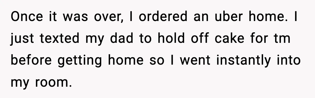 Once it was over, I ordered an uber home. I just texted my dad to hold off cake for tm before getting home so I went instantly into my room.