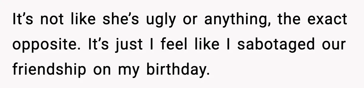 It’s not like she’s ugly or anything, the exact opposite. It’s just I feel like I sabotaged our friendship on my birthday.