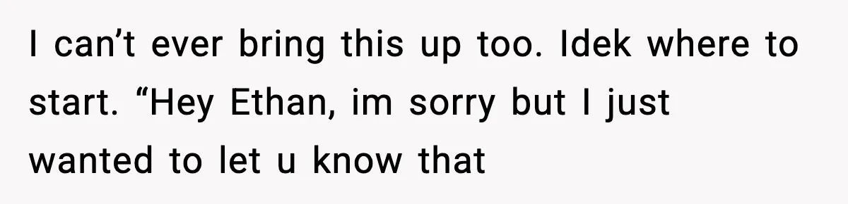 I can’t ever bring this up too. Idek where to start. “Hey Ethan, im sorry but I just wanted to let u know that