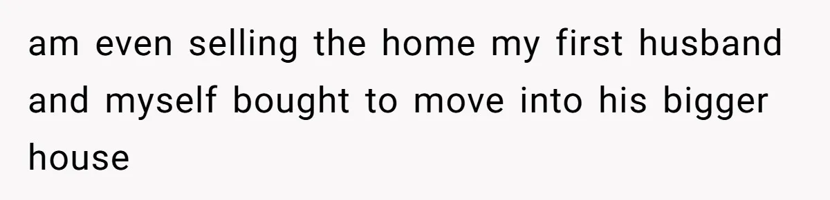 am even selling the home my first husband and myself bought to move into his bigger house
