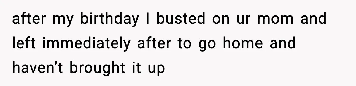 after my birthday I busted on ur mom and left immediately after to go home and haven’t brought it up