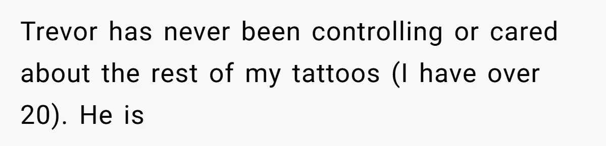 Trevor has never been controlling or cared about the rest of my tattoos (I have over 20). He is