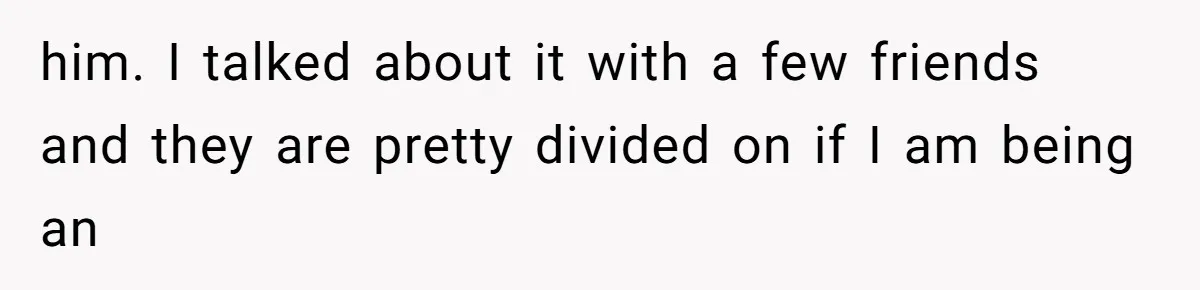him. I talked about it with a few friends and they are pretty divided on if I am being an