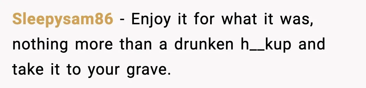 Sleepysam86 − Enjoy it for what it was, nothing more than a drunken h__kup and take it to your grave.