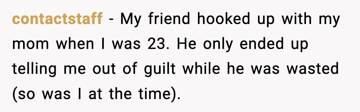 contactstaff − My friend hooked up with my mom when I was 23. He only ended up telling me out of guilt while he was wasted (so was I at...