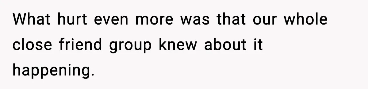 What hurt even more was that our whole close friend group knew about it happening.