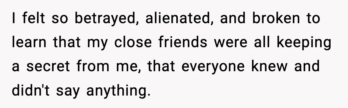 I felt so betrayed, alienated, and broken to learn that my close friends were all keeping a secret from me, that everyone knew and didn't say anything.