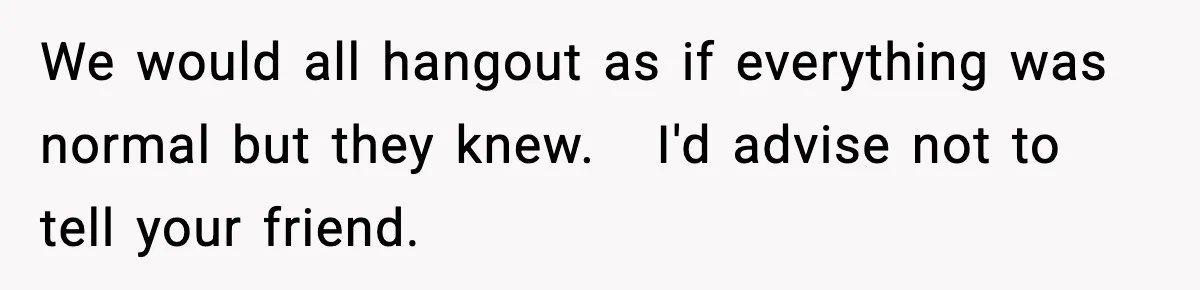 We would all hangout as if everything was normal but they knew.   I'd advise not to tell your friend.