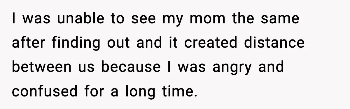 I was unable to see my mom the same after finding out and it created distance between us because I was angry and confused for a long time.