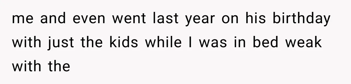 me and even went last year on his birthday with just the kids while I was in bed weak with the