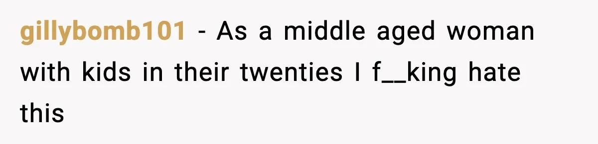 gillybomb101 − As a middle aged woman with kids in their twenties I f__king hate this