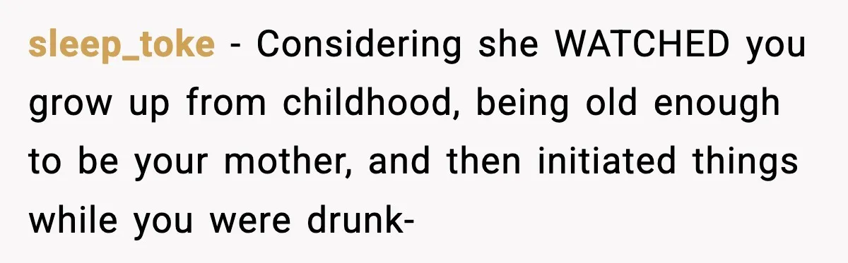 sleep_toke − Considering she WATCHED you grow up from childhood, being old enough to be your mother, and then initiated things while you were drunk-