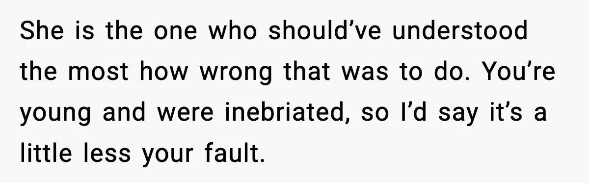 She is the one who should’ve understood the most how wrong that was to do. You’re young and were inebriated, so I’d say it’s a little less your fault.