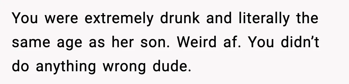 You were extremely drunk and literally the same age as her son. Weird af. You didn’t do anything wrong dude.