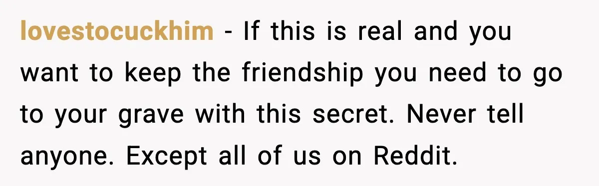 lovestocuckhim − If this is real and you want to keep the friendship you need to go to your grave with this secret. Never tell anyone. Except all of us...