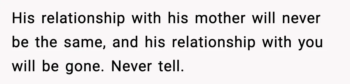 His relationship with his mother will never be the same, and his relationship with you will be gone. Never tell.
