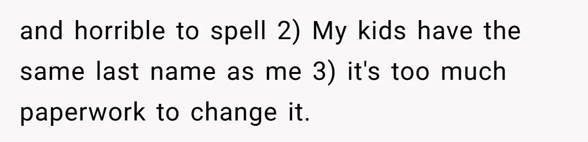 and horrible to spell 2) My kids have the same last name as me 3) it's too much paperwork to change it.