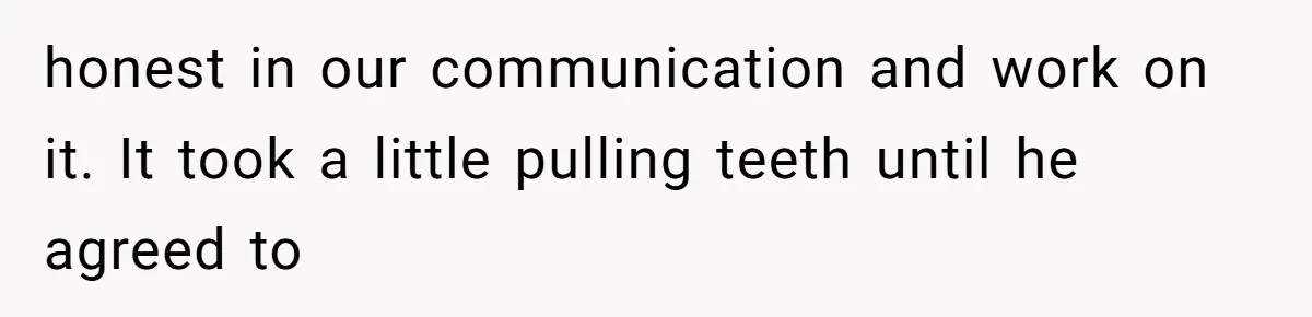 honest in our communication and work on it. It took a little pulling teeth until he agreed to