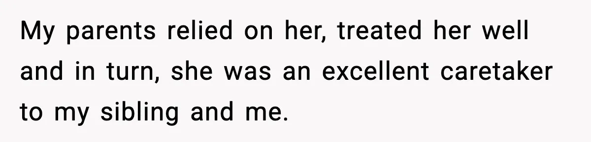 My parents relied on her, treated her well and in turn, she was an excellent caretaker to my sibling and me.