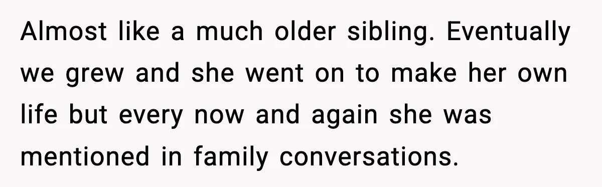 Almost like a much older sibling. Eventually we grew and she went on to make her own life but every now and again she was mentioned in family conversations.