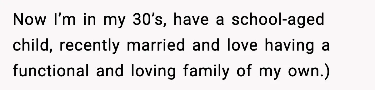 Now I’m in my 30’s, have a school-aged child, recently married and love having a functional and loving family of my own.)