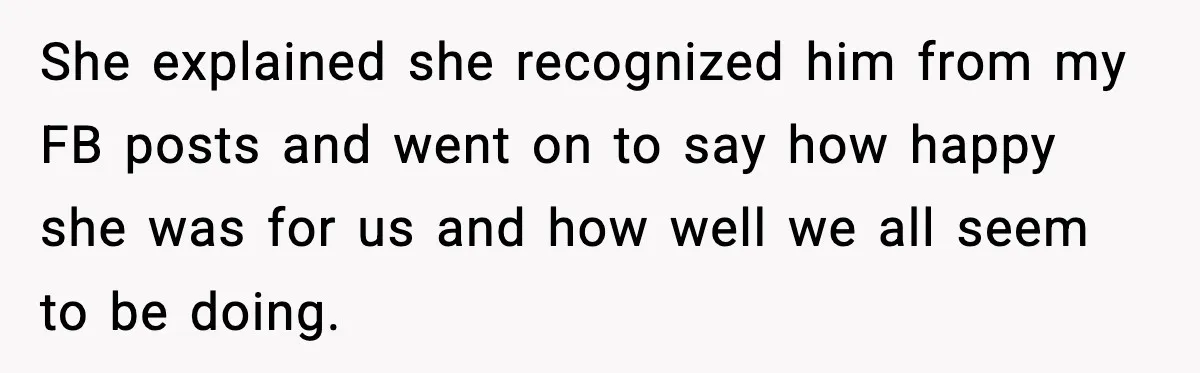 She explained she recognized him from my FB posts and went on to say how happy she was for us and how well we all seem to be doing.