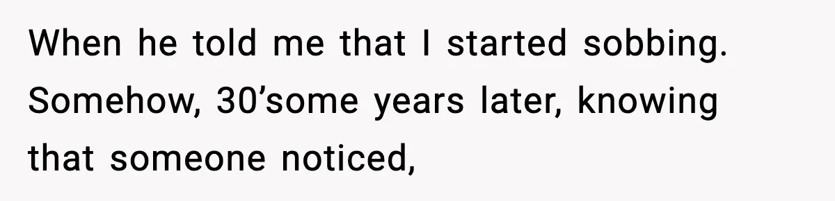 When he told me that I started sobbing. Somehow, 30’some years later, knowing that someone noticed,
